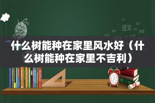 什么树能种在家里风水好（什么树能种在家里不吉利）