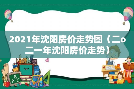 2021年沈阳房价走势图（二o二一年沈阳房价走势）