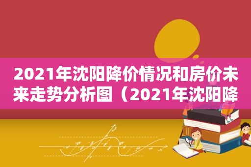 2021年沈阳降价情况和房价未来走势分析图（2021年沈阳降价情况和房价未来走势分析视频）