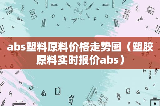 abs塑料原料价格走势图（塑胶原料实时报价abs）