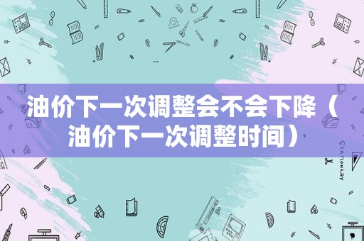 油价下一次调整会不会下降（油价下一次调整时间）