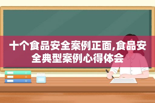 十个食品安全案例正面,食品安全典型案例心得体会