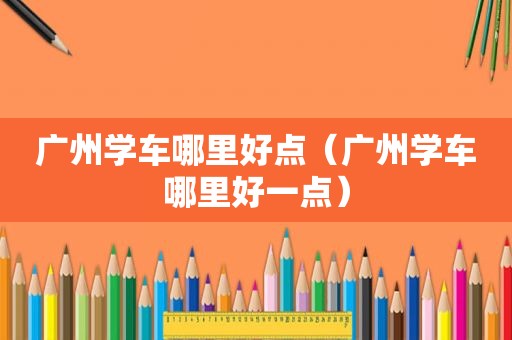 广州学车哪里好点（广州学车哪里好一点）