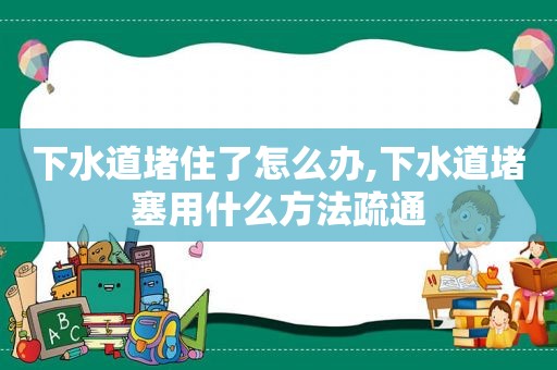 下水道堵住了怎么办,下水道堵塞用什么方法疏通