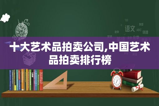 十大艺术品拍卖公司,中国艺术品拍卖排行榜