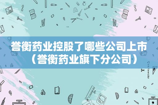 誉衡药业控股了哪些公司上市（誉衡药业旗下分公司）