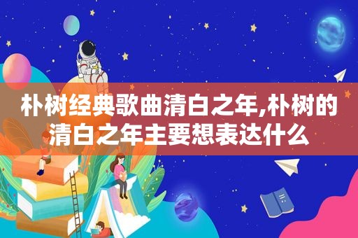 朴树经典歌曲清白之年,朴树的清白之年主要想表达什么