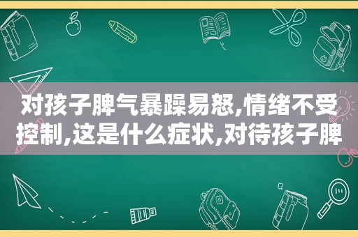 对孩子脾气暴躁易怒,情绪不受控制,这是什么症状,对待孩子脾气暴躁的原因有哪些