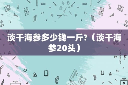 淡干海参多少钱一斤?（淡干海参20头）