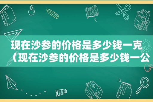 现在沙参的价格是多少钱一克（现在沙参的价格是多少钱一公斤）