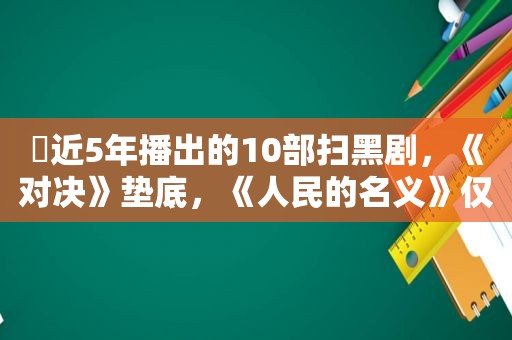 ​近5年播出的10部扫黑剧，《对决》垫底，《人民的名义》仅排第二