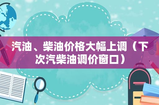 汽油、柴油价格大幅上调（下次汽柴油调价窗口）