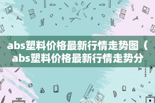 abs塑料价格最新行情走势图（abs塑料价格最新行情走势分析）