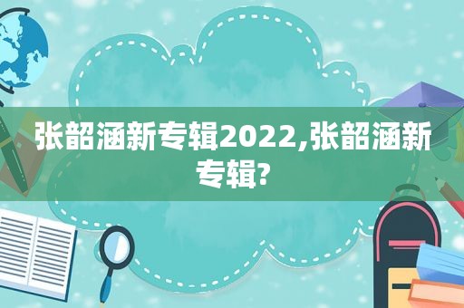 张韶涵新专辑2022,张韶涵新专辑?