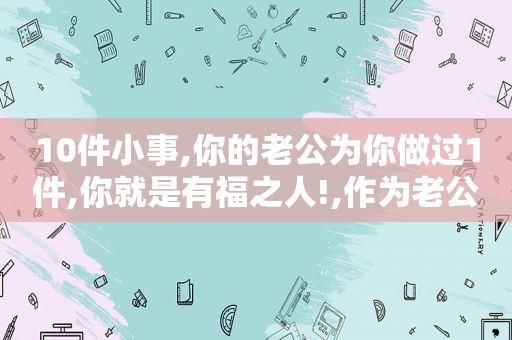 10件小事,你的老公为你做过1件,你就是有福之人!,作为老公应该为妻子做什么