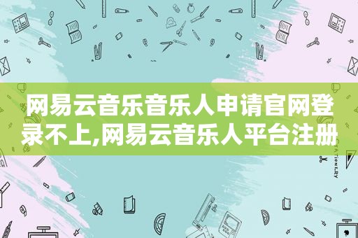 网易云音乐音乐人申请官网登录不上,网易云音乐人平台注册申请