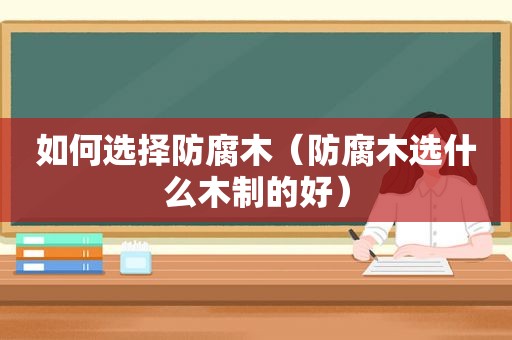 如何选择防腐木（防腐木选什么木制的好）