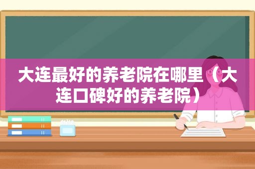 大连最好的养老院在哪里（大连口碑好的养老院）