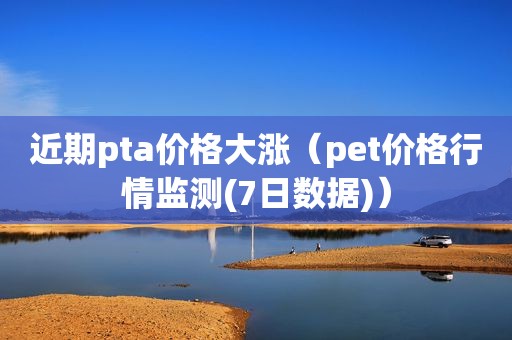 近期pta价格大涨（pet价格行情监测(7日数据)）