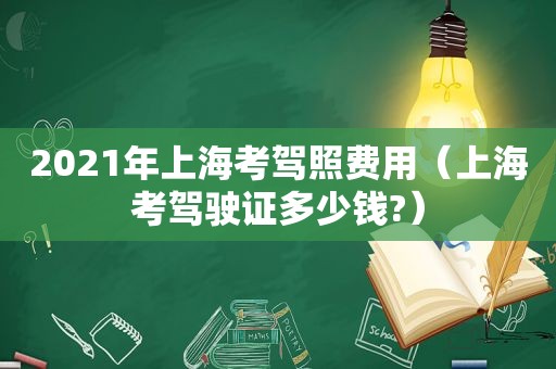 2021年上海考驾照费用（上海考驾驶证多少钱?）