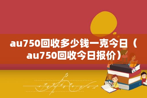 au750回收多少钱一克今日（au750回收今日报价）