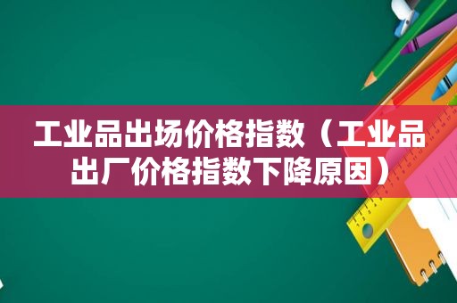 工业品出场价格指数（工业品出厂价格指数下降原因）