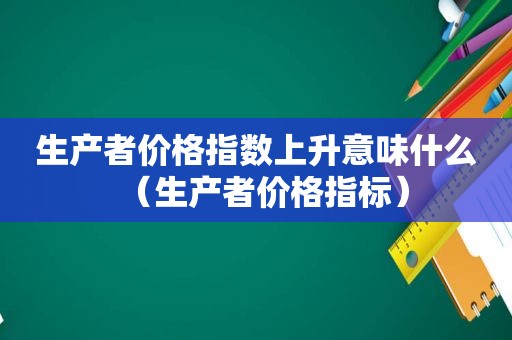 生产者价格指数上升意味什么（生产者价格指标）