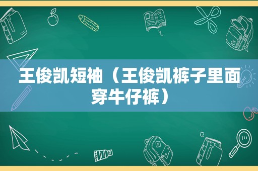 王俊凯短袖（王俊凯裤子里面穿牛仔裤）