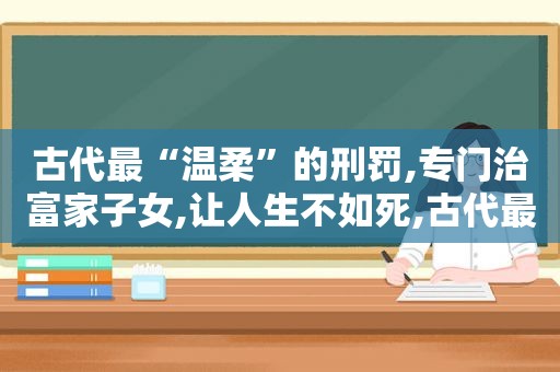 古代最“温柔”的刑罚,专门治富家子女,让人生不如死,古代最温柔的刑法在现代人身上使用