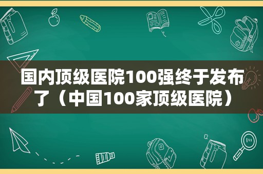 国内顶级医院100强终于发布了（中国100家顶级医院）