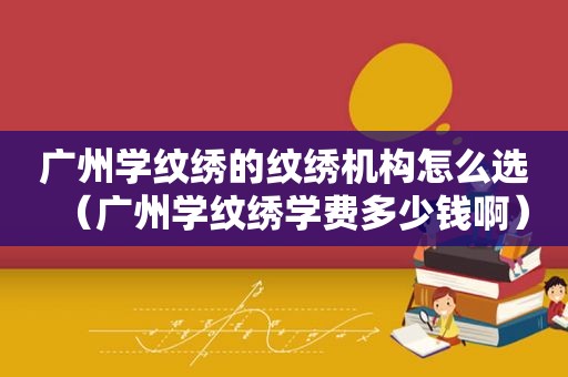 广州学纹绣的纹绣机构怎么选（广州学纹绣学费多少钱啊）