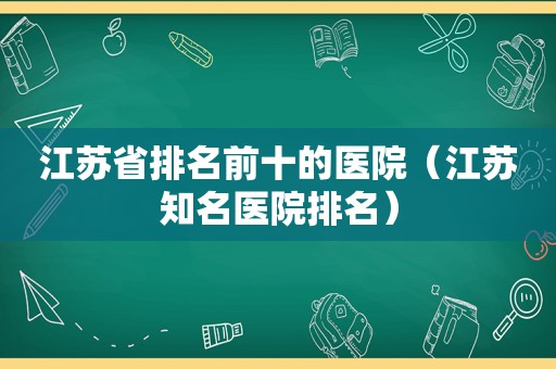 江苏省排名前十的医院（江苏知名医院排名）