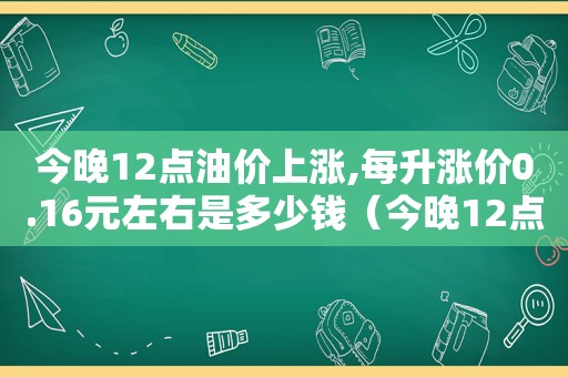 今晚12点油价上涨,每升涨价0.16元左右是多少钱（今晚12点油价上涨,每升涨价0.16元左右是多少）