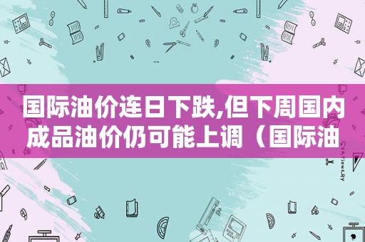 国际油价连日下跌,但下周国内成品油价仍可能上调（国际油价突破）