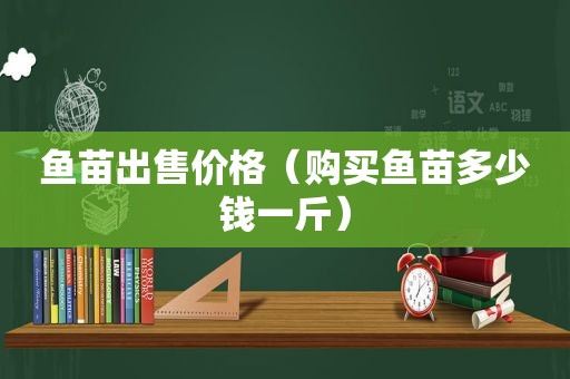 鱼苗出售价格（购买鱼苗多少钱一斤）