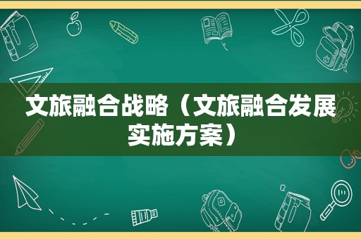 文旅融合战略（文旅融合发展实施方案）