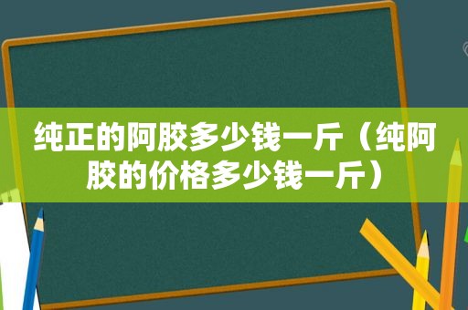 纯正的阿胶多少钱一斤（纯阿胶的价格多少钱一斤）