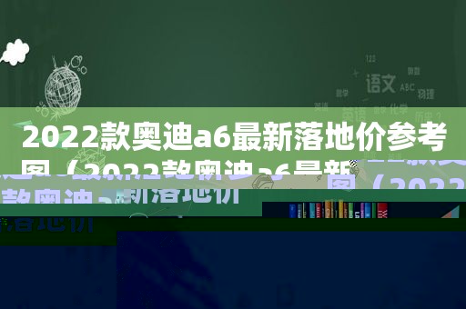 2022款奥迪a6最新落地价参考图（2022款奥迪a6最新落地价参考价格）