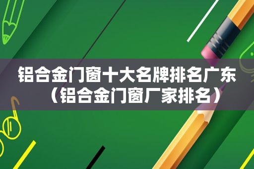 铝合金门窗十大名牌排名广东（铝合金门窗厂家排名）