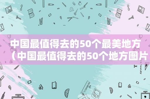 中国最值得去的50个最美地方（中国最值得去的50个地方图片）