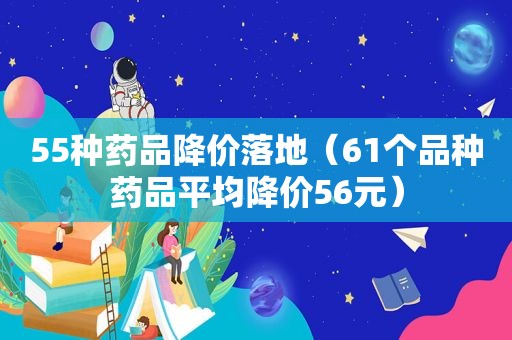 55种药品降价落地（61个品种药品平均降价56元）