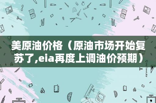 美原油价格（原油市场开始复苏了,eia再度上调油价预期）