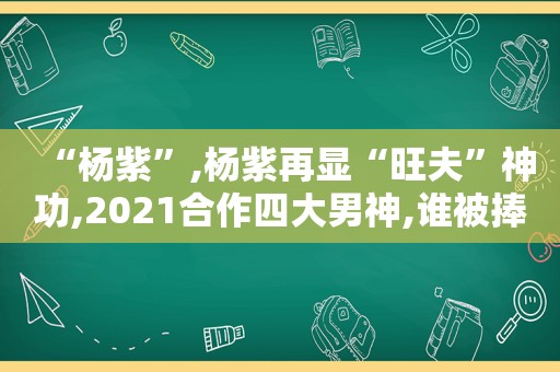 “杨紫”,杨紫再显“旺夫”神功,2021合作四大男神,谁被捧红呢?