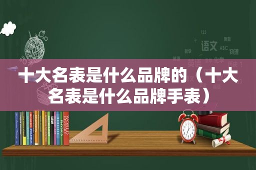 十大名表是什么品牌的（十大名表是什么品牌手表）