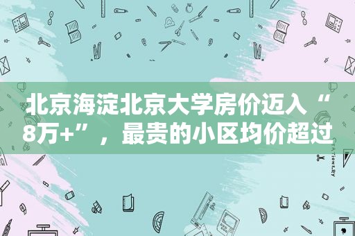 北京海淀北京大学房价迈入“8万+”，最贵的小区均价超过11万/平