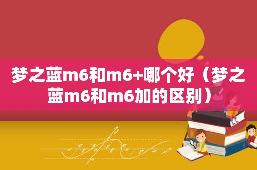 梦之蓝m6和m6+哪个好（梦之蓝m6和m6加的区别）