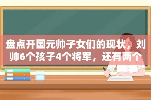 盘点开国元帅子女们的现状，刘帅6个孩子4个将军，还有两个是医生