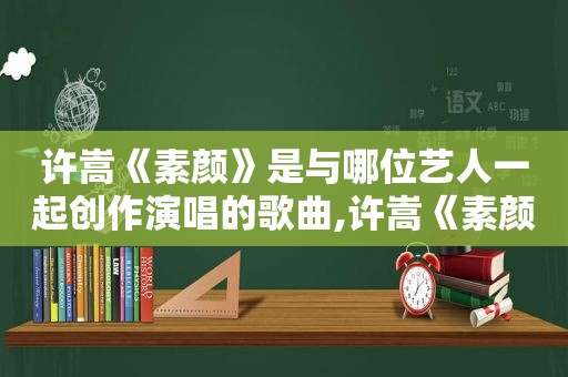 许嵩《素颜》是与哪位艺人一起创作演唱的歌曲,许嵩《素颜》是与哪位艺人一起创作演唱的歌