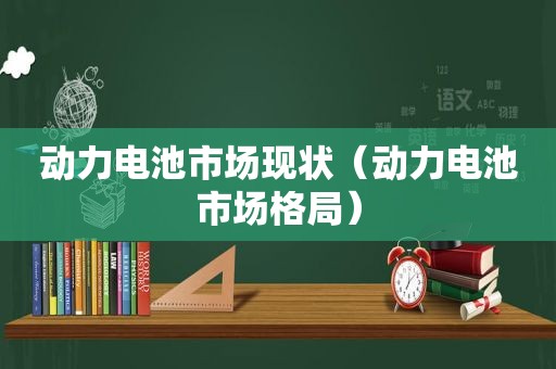 动力电池市场现状（动力电池市场格局）