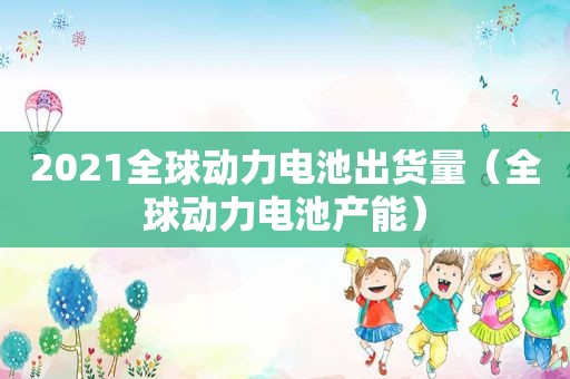 2021全球动力电池出货量（全球动力电池产能）